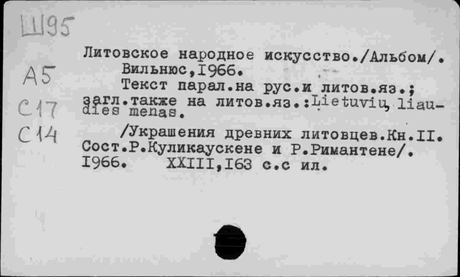 ﻿AF
С.17
CIA
Литовское народное искусство./Альбом/. Вильнюс,1966.
Текст парал.на рус.и литов.яз.; загл.также на литов.яз. jLietuviu, liau-aies menas.
/Украшения древних литовцев.Кн.II. Сост.Р.Куликаускене и Р.Римантене/. 1966. XXIII,163 с.с ил.